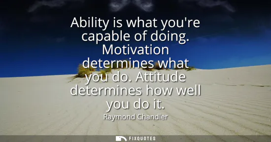 Small: Ability is what youre capable of doing. Motivation determines what you do. Attitude determines how well you do