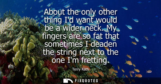 Small: About the only other thing Id want would be a wider neck. My fingers are so fat that sometimes I deaden