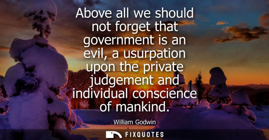 Small: Above all we should not forget that government is an evil, a usurpation upon the private judgement and 
