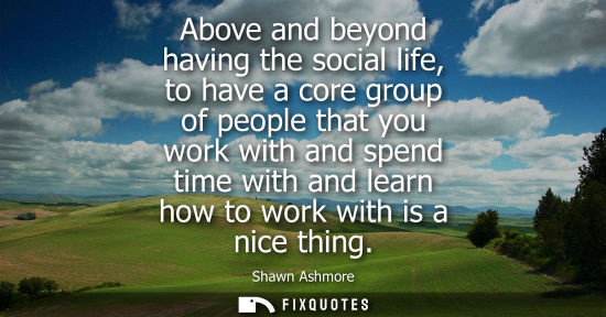 Small: Above and beyond having the social life, to have a core group of people that you work with and spend ti