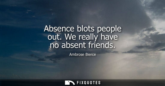 Small: Absence blots people out. We really have no absent friends