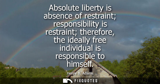 Small: Absolute liberty is absence of restraint responsibility is restraint therefore, the ideally free indivi