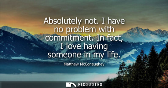 Small: Absolutely not. I have no problem with commitment. In fact, I love having someone in my life