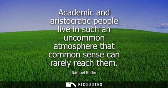 Small: Academic and aristocratic people live in such an uncommon atmosphere that common sense can rarely reach them