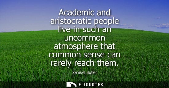 Small: Academic and aristocratic people live in such an uncommon atmosphere that common sense can rarely reach them