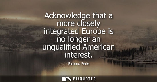 Small: Acknowledge that a more closely integrated Europe is no longer an unqualified American interest