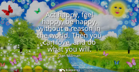 Small: Act happy, feel happy, be happy, without a reason in the world. Then you can love, and do what you will