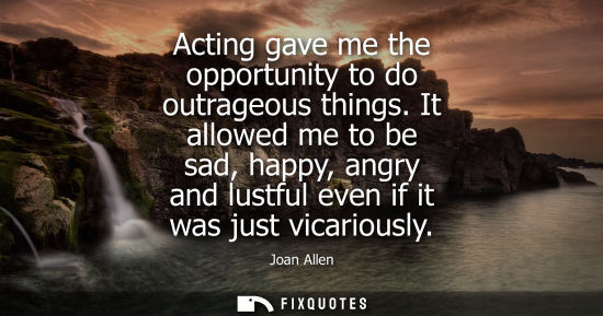 Small: Acting gave me the opportunity to do outrageous things. It allowed me to be sad, happy, angry and lustf