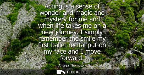 Small: Acting is a sense of wonder and magic and mystery for me and when life takes me on a new journey, I simply rem