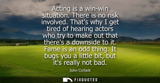 Small: Acting is a win-win situation. There is no risk involved. Thats why I get tired of hearing actors who t