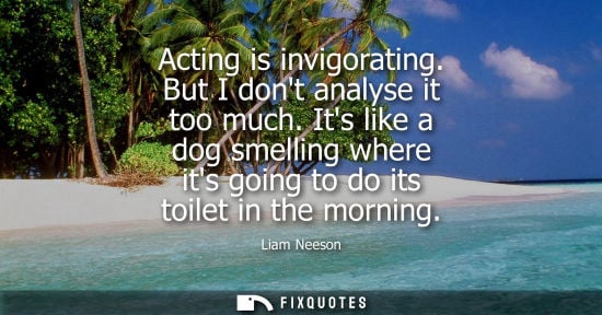 Small: Acting is invigorating. But I dont analyse it too much. Its like a dog smelling where its going to do i