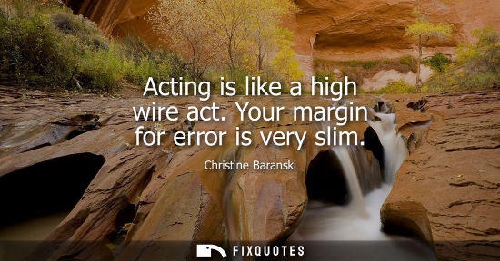Small: Acting is like a high wire act. Your margin for error is very slim