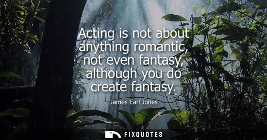 Small: Acting is not about anything romantic, not even fantasy, although you do create fantasy
