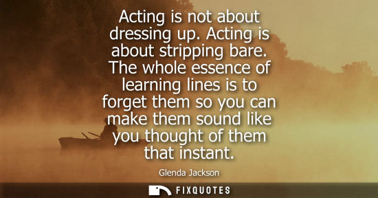 Small: Acting is not about dressing up. Acting is about stripping bare. The whole essence of learning lines is