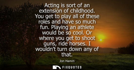 Small: Acting is sort of an extension of childhood. You get to play all of these roles and have so much fun. P