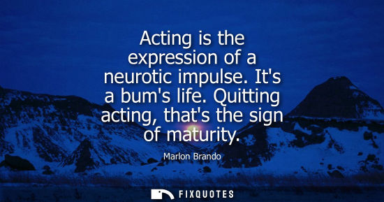 Small: Acting is the expression of a neurotic impulse. Its a bums life. Quitting acting, thats the sign of mat