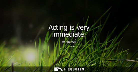 Small: Acting is very immediate