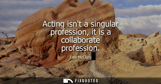 Small: Acting isnt a singular profession, it is a collaborate profession