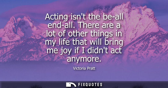 Small: Acting isnt the be-all end-all. There are a lot of other things in my life that will bring me joy if I 