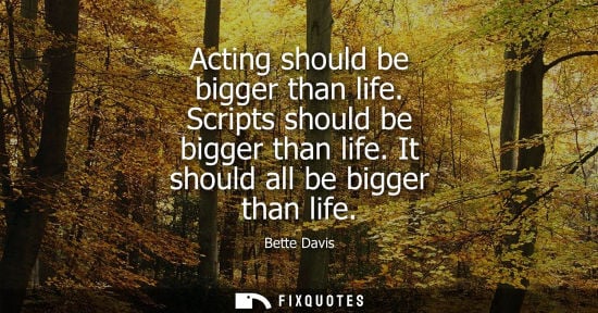 Small: Acting should be bigger than life. Scripts should be bigger than life. It should all be bigger than life - Bet