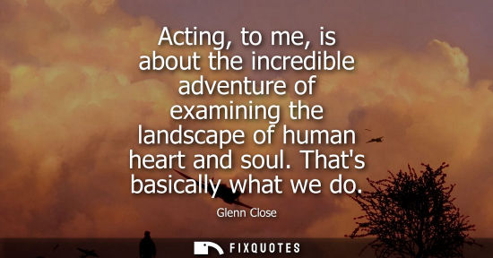 Small: Acting, to me, is about the incredible adventure of examining the landscape of human heart and soul. Th