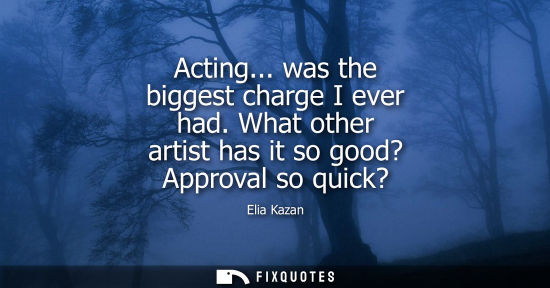 Small: Elia Kazan - Acting... was the biggest charge I ever had. What other artist has it so good? Approval so quick?