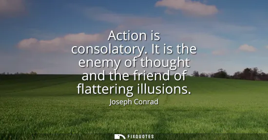 Small: Action is consolatory. It is the enemy of thought and the friend of flattering illusions