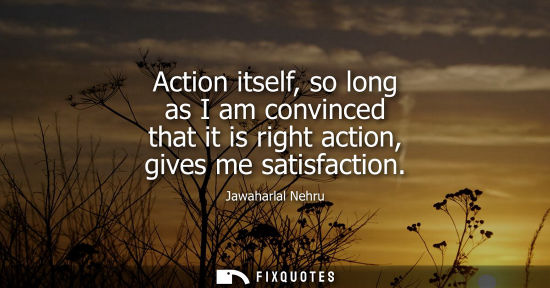 Small: Action itself, so long as I am convinced that it is right action, gives me satisfaction