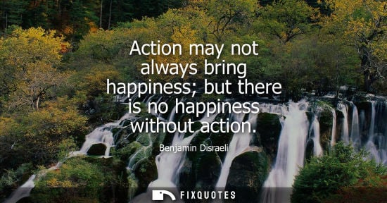 Small: Benjamin Disraeli - Action may not always bring happiness but there is no happiness without action