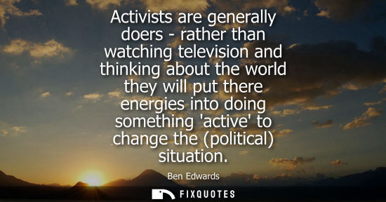Small: Activists are generally doers - rather than watching television and thinking about the world they will 