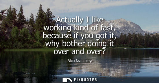 Small: Actually I like working kind of fast, because if you got it, why bother doing it over and over?