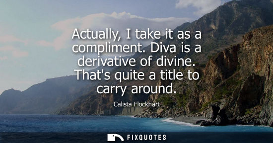 Small: Actually, I take it as a compliment. Diva is a derivative of divine. Thats quite a title to carry aroun