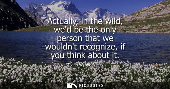 Small: Actually, in the wild, wed be the only person that we wouldnt recognize, if you think about it