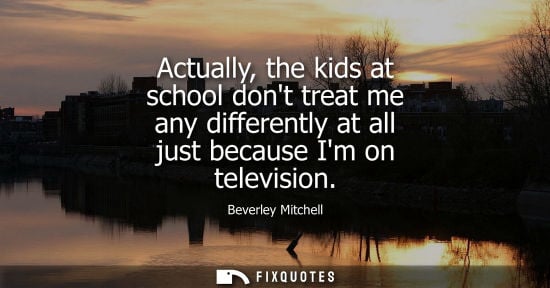 Small: Actually, the kids at school dont treat me any differently at all just because Im on television