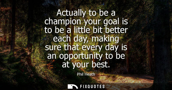 Small: Actually to be a champion your goal is to be a little bit better each day, making sure that every day i