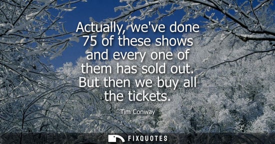 Small: Actually, weve done 75 of these shows and every one of them has sold out. But then we buy all the ticke
