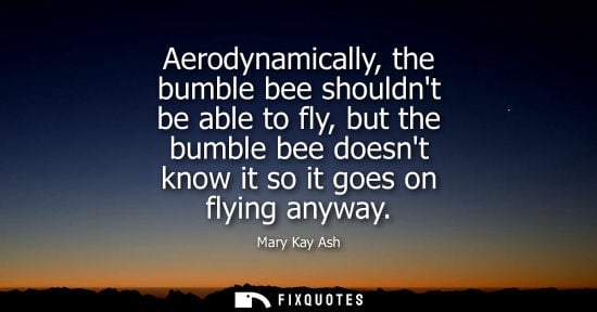 Small: Aerodynamically, the bumble bee shouldnt be able to fly, but the bumble bee doesnt know it so it goes on flyin