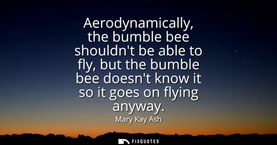 Small: Aerodynamically, the bumble bee shouldnt be able to fly, but the bumble bee doesnt know it so it goes on flyin