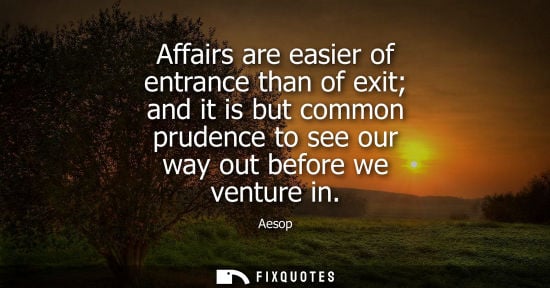 Small: Aesop: Affairs are easier of entrance than of exit and it is but common prudence to see our way out before we 