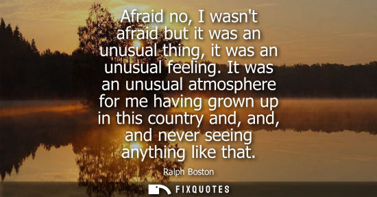 Small: Afraid no, I wasnt afraid but it was an unusual thing, it was an unusual feeling. It was an unusual atm