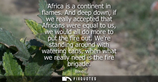Small: Africa is a continent in flames. And deep down, if we really accepted that Africans were equal to us, w