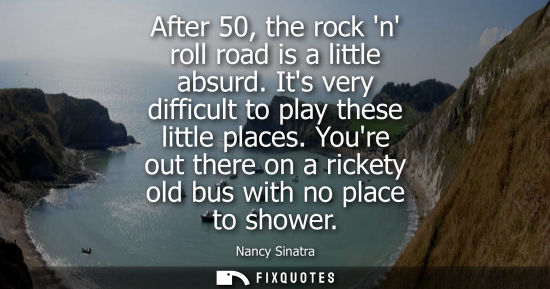 Small: After 50, the rock n roll road is a little absurd. Its very difficult to play these little places.