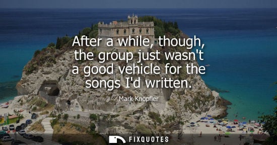 Small: After a while, though, the group just wasnt a good vehicle for the songs Id written - Mark Knopfler
