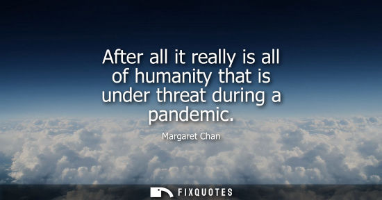 Small: After all it really is all of humanity that is under threat during a pandemic
