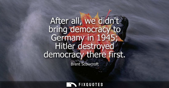 Small: After all, we didnt bring democracy to Germany in 1945 Hitler destroyed democracy there first