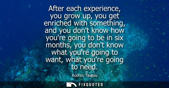 Small: After each experience, you grow up, you get enriched with something, and you dont know how youre going 