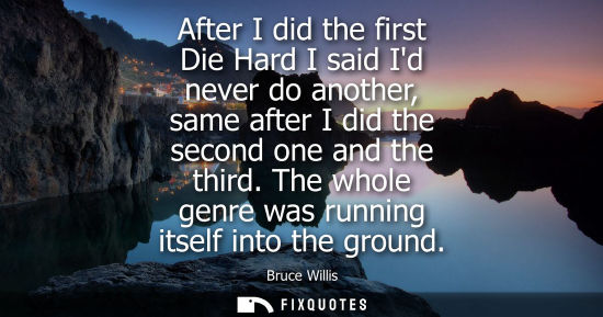 Small: After I did the first Die Hard I said Id never do another, same after I did the second one and the thir