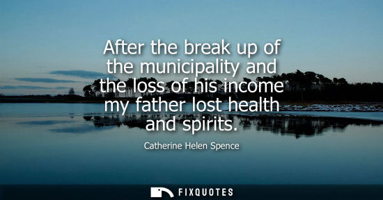 Small: Catherine Helen Spence: After the break up of the municipality and the loss of his income my father lost healt