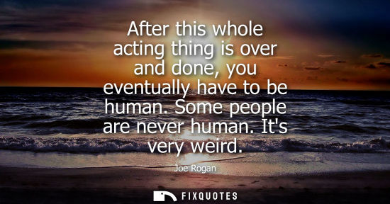 Small: After this whole acting thing is over and done, you eventually have to be human. Some people are never 