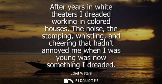 Small: After years in white theaters I dreaded working in colored houses. The noise, the stomping, whistling, 